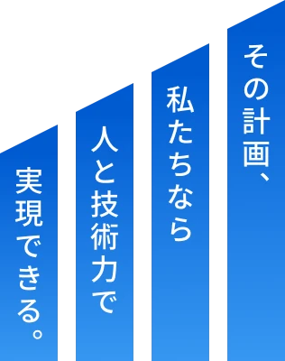 その計画、私たちなら人と技術力で実現できる。